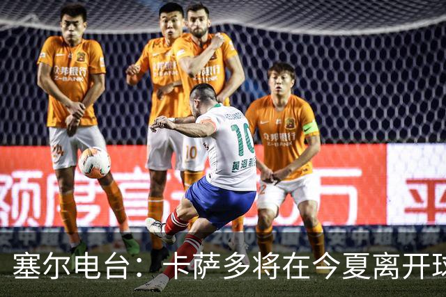 塞尔电台：卡萨多将在今夏离开球队 利雅得新月是具吸引力的选择