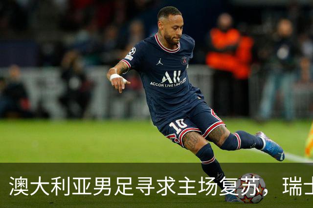 澳大利亚男足寻求主场复苏，瑞士男足客场表现强劲！