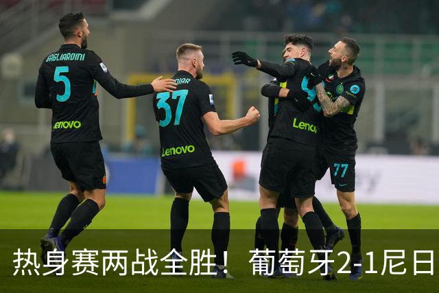 热身赛两战全胜！葡萄牙2-1尼日利亚 内托孔塞桑破门C罗连失良机